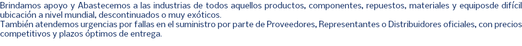 Brindamos apoyo y Abastecemos a las industrias de todos aquellos productos, componentes, repuestos, materiales y equiposde difícil ubicación a nivel mundial, descontinuados o muy exóticos. También atendemos urgencias por fallas en el suministro por parte de Proveedores, Representantes o Distribuidores oficiales, con precios competitivos y plazos óptimos de entrega. 